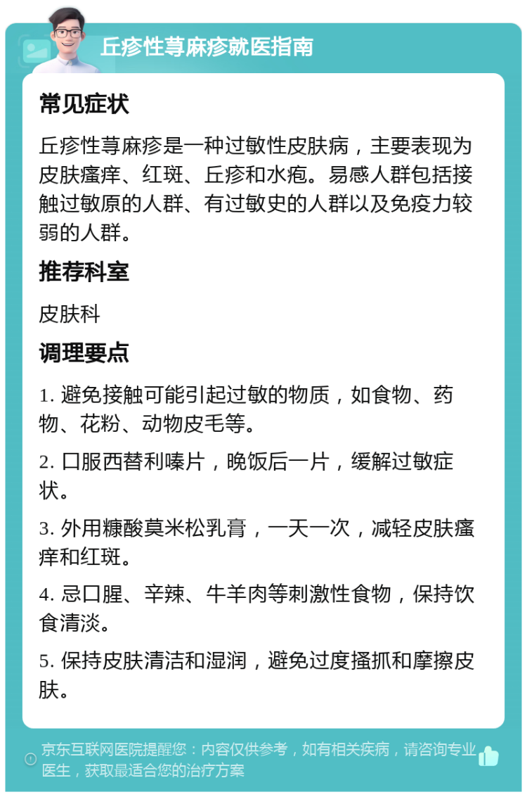 丘疹性荨麻疹就医指南 常见症状 丘疹性荨麻疹是一种过敏性皮肤病，主要表现为皮肤瘙痒、红斑、丘疹和水疱。易感人群包括接触过敏原的人群、有过敏史的人群以及免疫力较弱的人群。 推荐科室 皮肤科 调理要点 1. 避免接触可能引起过敏的物质，如食物、药物、花粉、动物皮毛等。 2. 口服西替利嗪片，晚饭后一片，缓解过敏症状。 3. 外用糠酸莫米松乳膏，一天一次，减轻皮肤瘙痒和红斑。 4. 忌口腥、辛辣、牛羊肉等刺激性食物，保持饮食清淡。 5. 保持皮肤清洁和湿润，避免过度搔抓和摩擦皮肤。