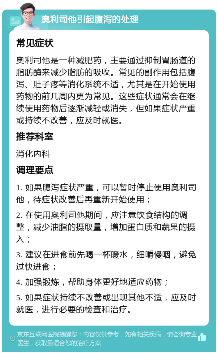 奥利司他引起腹泻的处理 常见症状 奥利司他是一种减肥药，主要通过抑制胃肠道的脂肪酶来减少脂肪的吸收。常见的副作用包括腹泻、肚子疼等消化系统不适，尤其是在开始使用药物的前几周内更为常见。这些症状通常会在继续使用药物后逐渐减轻或消失，但如果症状严重或持续不改善，应及时就医。 推荐科室 消化内科 调理要点 1. 如果腹泻症状严重，可以暂时停止使用奥利司他，待症状改善后再重新开始使用； 2. 在使用奥利司他期间，应注意饮食结构的调整，减少油脂的摄取量，增加蛋白质和蔬果的摄入； 3. 建议在进食前先喝一杯暖水，细嚼慢咽，避免过快进食； 4. 加强锻炼，帮助身体更好地适应药物； 5. 如果症状持续不改善或出现其他不适，应及时就医，进行必要的检查和治疗。