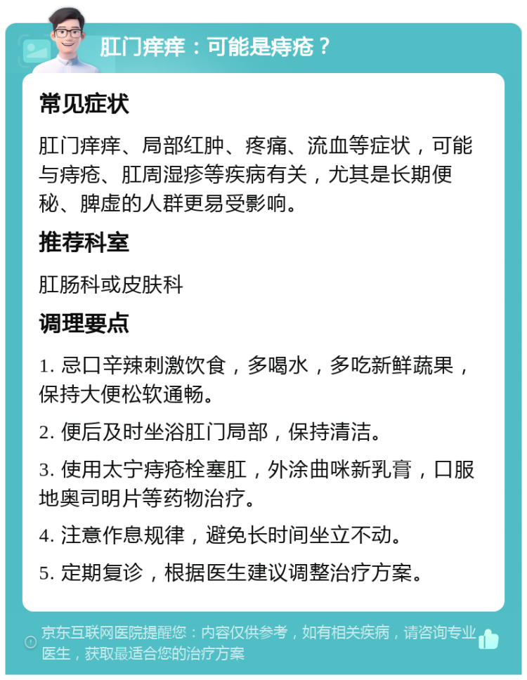 肛门痒痒：可能是痔疮？ 常见症状 肛门痒痒、局部红肿、疼痛、流血等症状，可能与痔疮、肛周湿疹等疾病有关，尤其是长期便秘、脾虚的人群更易受影响。 推荐科室 肛肠科或皮肤科 调理要点 1. 忌口辛辣刺激饮食，多喝水，多吃新鲜蔬果，保持大便松软通畅。 2. 便后及时坐浴肛门局部，保持清洁。 3. 使用太宁痔疮栓塞肛，外涂曲咪新乳膏，口服地奥司明片等药物治疗。 4. 注意作息规律，避免长时间坐立不动。 5. 定期复诊，根据医生建议调整治疗方案。