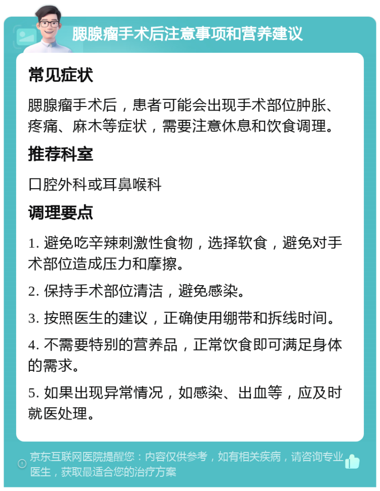 腮腺瘤手术后注意事项和营养建议 常见症状 腮腺瘤手术后，患者可能会出现手术部位肿胀、疼痛、麻木等症状，需要注意休息和饮食调理。 推荐科室 口腔外科或耳鼻喉科 调理要点 1. 避免吃辛辣刺激性食物，选择软食，避免对手术部位造成压力和摩擦。 2. 保持手术部位清洁，避免感染。 3. 按照医生的建议，正确使用绷带和拆线时间。 4. 不需要特别的营养品，正常饮食即可满足身体的需求。 5. 如果出现异常情况，如感染、出血等，应及时就医处理。