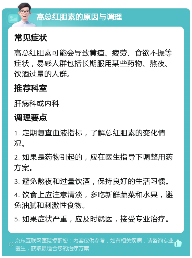 高总红胆素的原因与调理 常见症状 高总红胆素可能会导致黄疸、疲劳、食欲不振等症状，易感人群包括长期服用某些药物、熬夜、饮酒过量的人群。 推荐科室 肝病科或内科 调理要点 1. 定期复查血液指标，了解总红胆素的变化情况。 2. 如果是药物引起的，应在医生指导下调整用药方案。 3. 避免熬夜和过量饮酒，保持良好的生活习惯。 4. 饮食上应注意清淡，多吃新鲜蔬菜和水果，避免油腻和刺激性食物。 5. 如果症状严重，应及时就医，接受专业治疗。