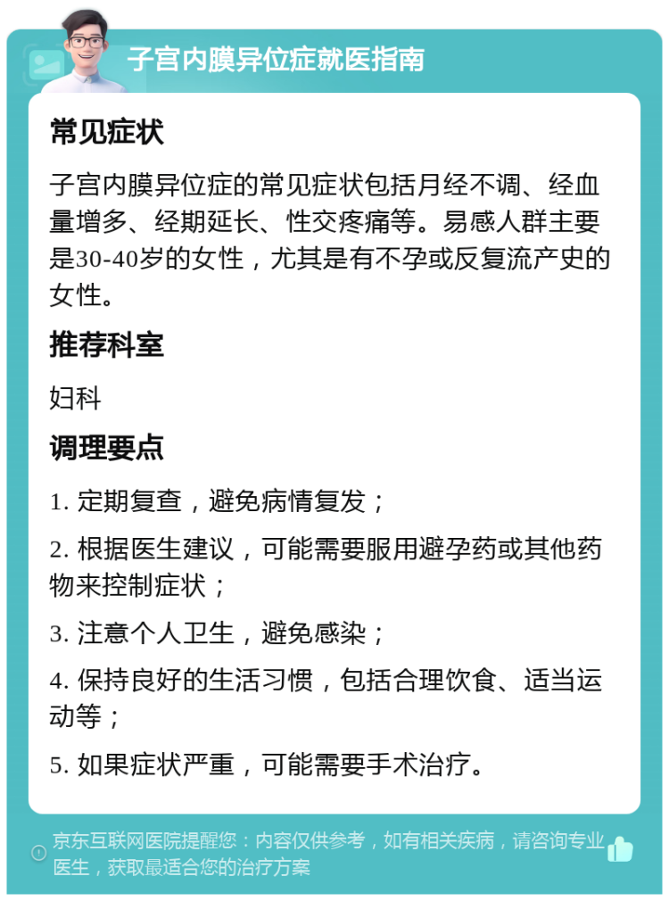 子宫内膜异位症就医指南 常见症状 子宫内膜异位症的常见症状包括月经不调、经血量增多、经期延长、性交疼痛等。易感人群主要是30-40岁的女性，尤其是有不孕或反复流产史的女性。 推荐科室 妇科 调理要点 1. 定期复查，避免病情复发； 2. 根据医生建议，可能需要服用避孕药或其他药物来控制症状； 3. 注意个人卫生，避免感染； 4. 保持良好的生活习惯，包括合理饮食、适当运动等； 5. 如果症状严重，可能需要手术治疗。