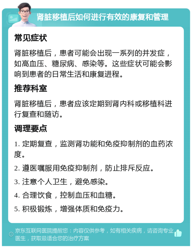 肾脏移植后如何进行有效的康复和管理 常见症状 肾脏移植后，患者可能会出现一系列的并发症，如高血压、糖尿病、感染等。这些症状可能会影响到患者的日常生活和康复进程。 推荐科室 肾脏移植后，患者应该定期到肾内科或移植科进行复查和随访。 调理要点 1. 定期复查，监测肾功能和免疫抑制剂的血药浓度。 2. 遵医嘱服用免疫抑制剂，防止排斥反应。 3. 注意个人卫生，避免感染。 4. 合理饮食，控制血压和血糖。 5. 积极锻炼，增强体质和免疫力。