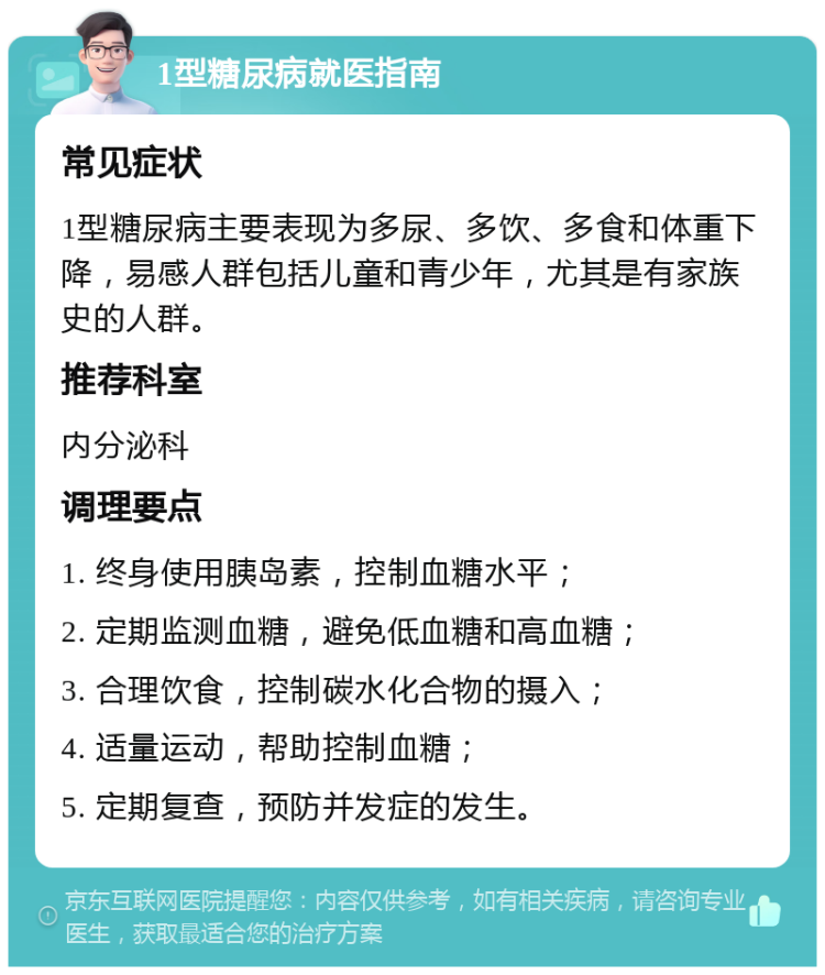 1型糖尿病就医指南 常见症状 1型糖尿病主要表现为多尿、多饮、多食和体重下降，易感人群包括儿童和青少年，尤其是有家族史的人群。 推荐科室 内分泌科 调理要点 1. 终身使用胰岛素，控制血糖水平； 2. 定期监测血糖，避免低血糖和高血糖； 3. 合理饮食，控制碳水化合物的摄入； 4. 适量运动，帮助控制血糖； 5. 定期复查，预防并发症的发生。