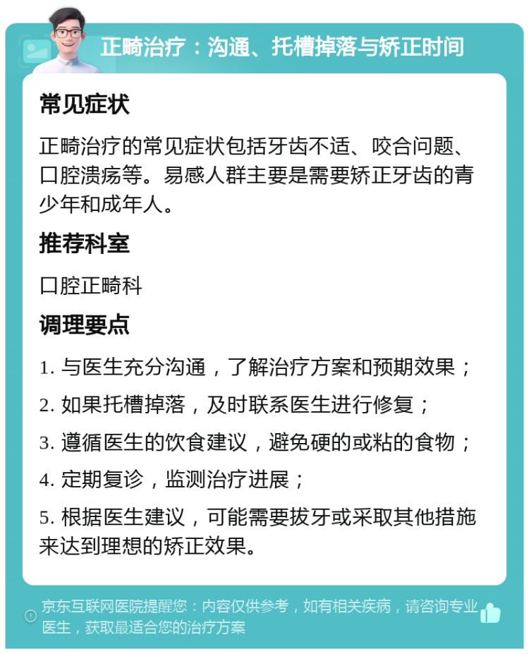 正畸治疗：沟通、托槽掉落与矫正时间 常见症状 正畸治疗的常见症状包括牙齿不适、咬合问题、口腔溃疡等。易感人群主要是需要矫正牙齿的青少年和成年人。 推荐科室 口腔正畸科 调理要点 1. 与医生充分沟通，了解治疗方案和预期效果； 2. 如果托槽掉落，及时联系医生进行修复； 3. 遵循医生的饮食建议，避免硬的或粘的食物； 4. 定期复诊，监测治疗进展； 5. 根据医生建议，可能需要拔牙或采取其他措施来达到理想的矫正效果。