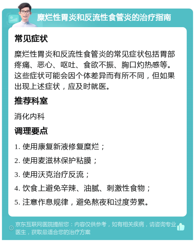 糜烂性胃炎和反流性食管炎的治疗指南 常见症状 糜烂性胃炎和反流性食管炎的常见症状包括胃部疼痛、恶心、呕吐、食欲不振、胸口灼热感等。这些症状可能会因个体差异而有所不同，但如果出现上述症状，应及时就医。 推荐科室 消化内科 调理要点 1. 使用康复新液修复糜烂； 2. 使用麦滋林保护粘膜； 3. 使用沃克治疗反流； 4. 饮食上避免辛辣、油腻、刺激性食物； 5. 注意作息规律，避免熬夜和过度劳累。