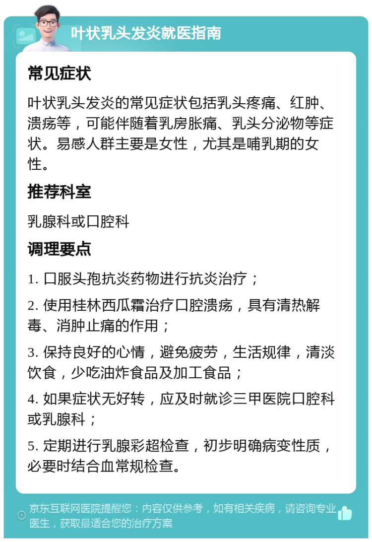 叶状乳头发炎就医指南 常见症状 叶状乳头发炎的常见症状包括乳头疼痛、红肿、溃疡等，可能伴随着乳房胀痛、乳头分泌物等症状。易感人群主要是女性，尤其是哺乳期的女性。 推荐科室 乳腺科或口腔科 调理要点 1. 口服头孢抗炎药物进行抗炎治疗； 2. 使用桂林西瓜霜治疗口腔溃疡，具有清热解毒、消肿止痛的作用； 3. 保持良好的心情，避免疲劳，生活规律，清淡饮食，少吃油炸食品及加工食品； 4. 如果症状无好转，应及时就诊三甲医院口腔科或乳腺科； 5. 定期进行乳腺彩超检查，初步明确病变性质，必要时结合血常规检查。