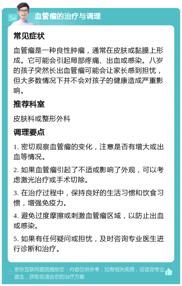 血管瘤的治疗与调理 常见症状 血管瘤是一种良性肿瘤，通常在皮肤或黏膜上形成。它可能会引起局部疼痛、出血或感染。八岁的孩子突然长出血管瘤可能会让家长感到担忧，但大多数情况下并不会对孩子的健康造成严重影响。 推荐科室 皮肤科或整形外科 调理要点 1. 密切观察血管瘤的变化，注意是否有增大或出血等情况。 2. 如果血管瘤引起了不适或影响了外观，可以考虑激光治疗或手术切除。 3. 在治疗过程中，保持良好的生活习惯和饮食习惯，增强免疫力。 4. 避免过度摩擦或刺激血管瘤区域，以防止出血或感染。 5. 如果有任何疑问或担忧，及时咨询专业医生进行诊断和治疗。