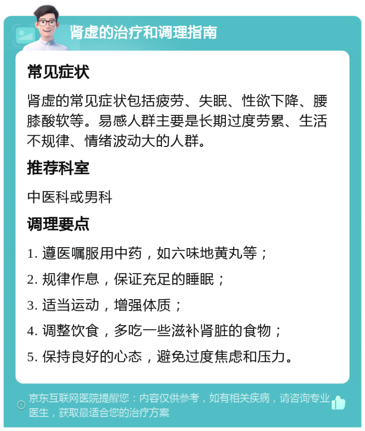 肾虚的治疗和调理指南 常见症状 肾虚的常见症状包括疲劳、失眠、性欲下降、腰膝酸软等。易感人群主要是长期过度劳累、生活不规律、情绪波动大的人群。 推荐科室 中医科或男科 调理要点 1. 遵医嘱服用中药，如六味地黄丸等； 2. 规律作息，保证充足的睡眠； 3. 适当运动，增强体质； 4. 调整饮食，多吃一些滋补肾脏的食物； 5. 保持良好的心态，避免过度焦虑和压力。