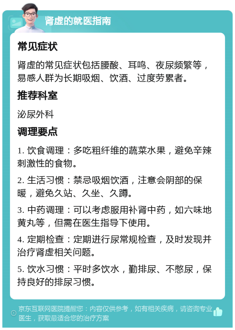 肾虚的就医指南 常见症状 肾虚的常见症状包括腰酸、耳鸣、夜尿频繁等，易感人群为长期吸烟、饮酒、过度劳累者。 推荐科室 泌尿外科 调理要点 1. 饮食调理：多吃粗纤维的蔬菜水果，避免辛辣刺激性的食物。 2. 生活习惯：禁忌吸烟饮酒，注意会阴部的保暖，避免久站、久坐、久蹲。 3. 中药调理：可以考虑服用补肾中药，如六味地黄丸等，但需在医生指导下使用。 4. 定期检查：定期进行尿常规检查，及时发现并治疗肾虚相关问题。 5. 饮水习惯：平时多饮水，勤排尿、不憋尿，保持良好的排尿习惯。