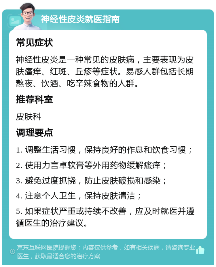 神经性皮炎就医指南 常见症状 神经性皮炎是一种常见的皮肤病，主要表现为皮肤瘙痒、红斑、丘疹等症状。易感人群包括长期熬夜、饮酒、吃辛辣食物的人群。 推荐科室 皮肤科 调理要点 1. 调整生活习惯，保持良好的作息和饮食习惯； 2. 使用力言卓软膏等外用药物缓解瘙痒； 3. 避免过度抓挠，防止皮肤破损和感染； 4. 注意个人卫生，保持皮肤清洁； 5. 如果症状严重或持续不改善，应及时就医并遵循医生的治疗建议。