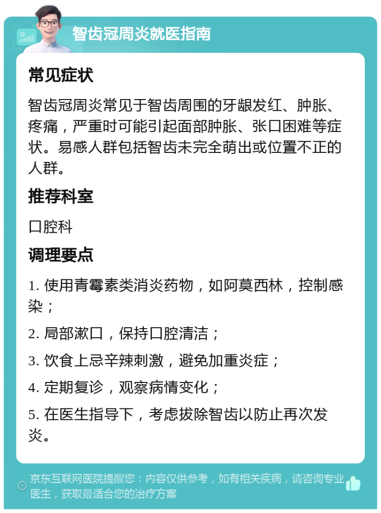 智齿冠周炎就医指南 常见症状 智齿冠周炎常见于智齿周围的牙龈发红、肿胀、疼痛，严重时可能引起面部肿胀、张口困难等症状。易感人群包括智齿未完全萌出或位置不正的人群。 推荐科室 口腔科 调理要点 1. 使用青霉素类消炎药物，如阿莫西林，控制感染； 2. 局部漱口，保持口腔清洁； 3. 饮食上忌辛辣刺激，避免加重炎症； 4. 定期复诊，观察病情变化； 5. 在医生指导下，考虑拔除智齿以防止再次发炎。