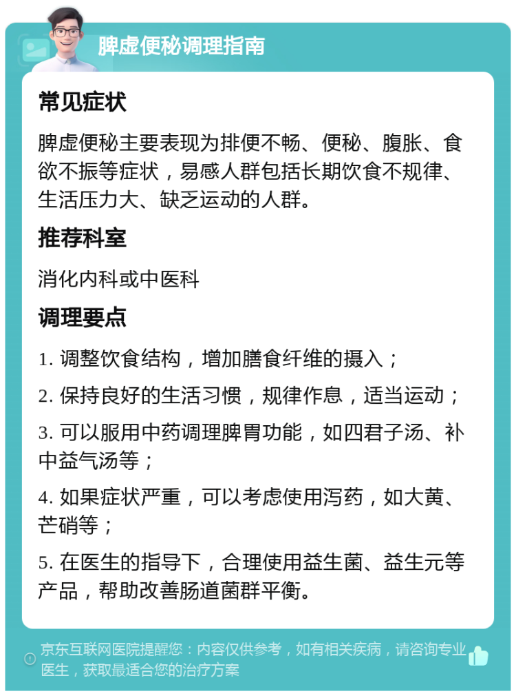 脾虚便秘调理指南 常见症状 脾虚便秘主要表现为排便不畅、便秘、腹胀、食欲不振等症状，易感人群包括长期饮食不规律、生活压力大、缺乏运动的人群。 推荐科室 消化内科或中医科 调理要点 1. 调整饮食结构，增加膳食纤维的摄入； 2. 保持良好的生活习惯，规律作息，适当运动； 3. 可以服用中药调理脾胃功能，如四君子汤、补中益气汤等； 4. 如果症状严重，可以考虑使用泻药，如大黄、芒硝等； 5. 在医生的指导下，合理使用益生菌、益生元等产品，帮助改善肠道菌群平衡。