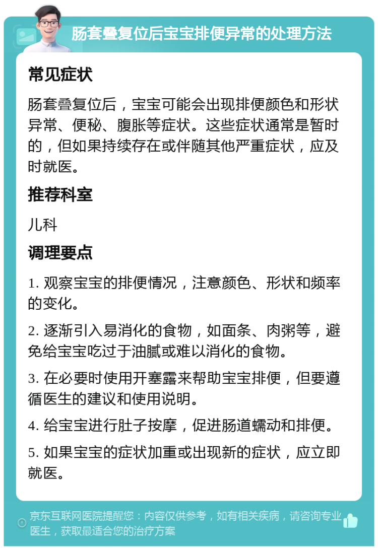 肠套叠复位后宝宝排便异常的处理方法 常见症状 肠套叠复位后，宝宝可能会出现排便颜色和形状异常、便秘、腹胀等症状。这些症状通常是暂时的，但如果持续存在或伴随其他严重症状，应及时就医。 推荐科室 儿科 调理要点 1. 观察宝宝的排便情况，注意颜色、形状和频率的变化。 2. 逐渐引入易消化的食物，如面条、肉粥等，避免给宝宝吃过于油腻或难以消化的食物。 3. 在必要时使用开塞露来帮助宝宝排便，但要遵循医生的建议和使用说明。 4. 给宝宝进行肚子按摩，促进肠道蠕动和排便。 5. 如果宝宝的症状加重或出现新的症状，应立即就医。