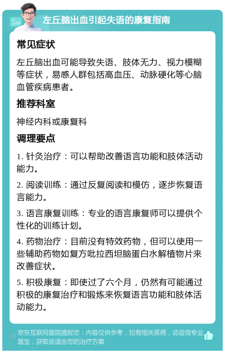 左丘脑出血引起失语的康复指南 常见症状 左丘脑出血可能导致失语、肢体无力、视力模糊等症状，易感人群包括高血压、动脉硬化等心脑血管疾病患者。 推荐科室 神经内科或康复科 调理要点 1. 针灸治疗：可以帮助改善语言功能和肢体活动能力。 2. 阅读训练：通过反复阅读和模仿，逐步恢复语言能力。 3. 语言康复训练：专业的语言康复师可以提供个性化的训练计划。 4. 药物治疗：目前没有特效药物，但可以使用一些辅助药物如复方吡拉西坦脑蛋白水解植物片来改善症状。 5. 积极康复：即使过了六个月，仍然有可能通过积极的康复治疗和锻炼来恢复语言功能和肢体活动能力。