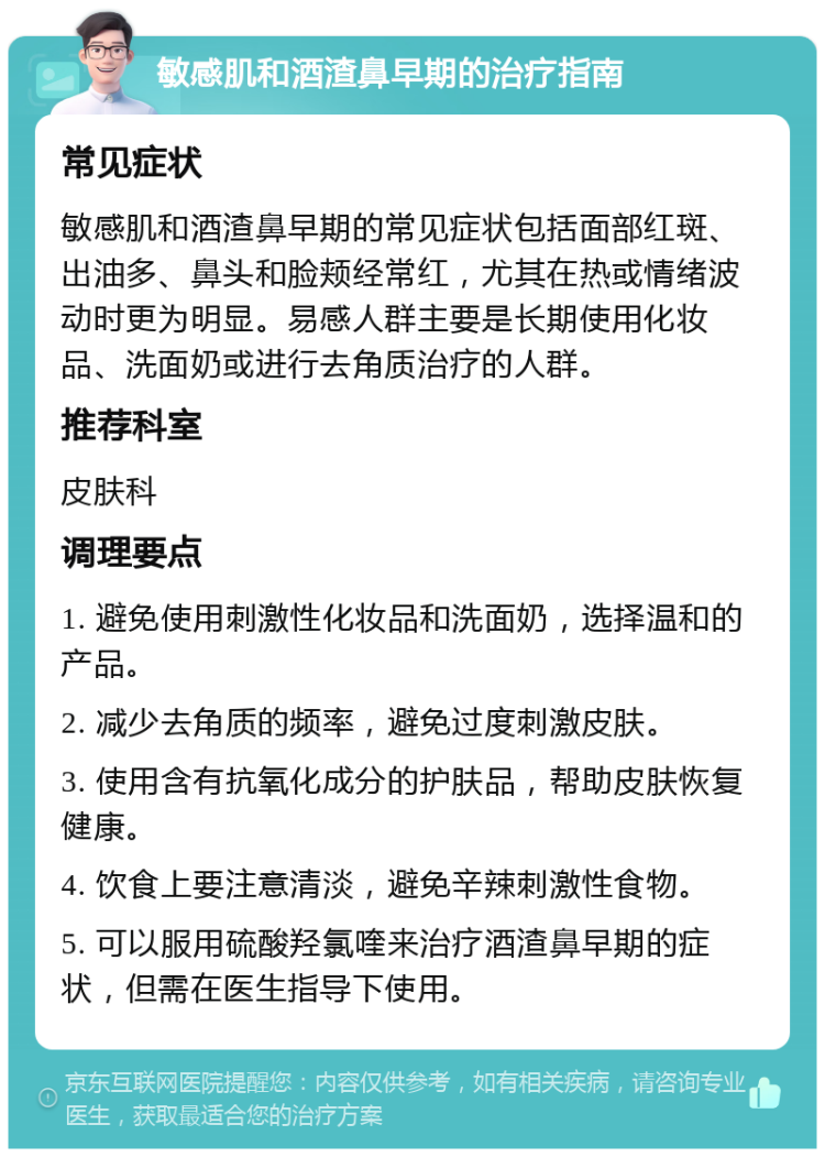 敏感肌和酒渣鼻早期的治疗指南 常见症状 敏感肌和酒渣鼻早期的常见症状包括面部红斑、出油多、鼻头和脸颊经常红，尤其在热或情绪波动时更为明显。易感人群主要是长期使用化妆品、洗面奶或进行去角质治疗的人群。 推荐科室 皮肤科 调理要点 1. 避免使用刺激性化妆品和洗面奶，选择温和的产品。 2. 减少去角质的频率，避免过度刺激皮肤。 3. 使用含有抗氧化成分的护肤品，帮助皮肤恢复健康。 4. 饮食上要注意清淡，避免辛辣刺激性食物。 5. 可以服用硫酸羟氯喹来治疗酒渣鼻早期的症状，但需在医生指导下使用。