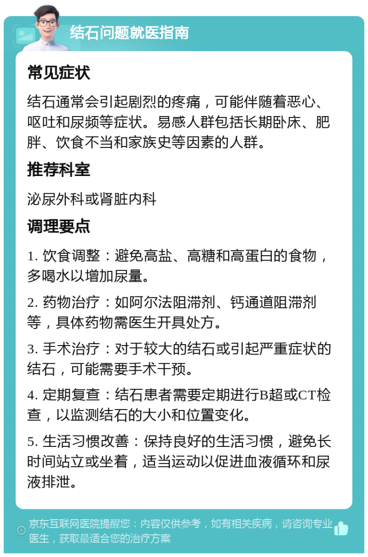 结石问题就医指南 常见症状 结石通常会引起剧烈的疼痛，可能伴随着恶心、呕吐和尿频等症状。易感人群包括长期卧床、肥胖、饮食不当和家族史等因素的人群。 推荐科室 泌尿外科或肾脏内科 调理要点 1. 饮食调整：避免高盐、高糖和高蛋白的食物，多喝水以增加尿量。 2. 药物治疗：如阿尔法阻滞剂、钙通道阻滞剂等，具体药物需医生开具处方。 3. 手术治疗：对于较大的结石或引起严重症状的结石，可能需要手术干预。 4. 定期复查：结石患者需要定期进行B超或CT检查，以监测结石的大小和位置变化。 5. 生活习惯改善：保持良好的生活习惯，避免长时间站立或坐着，适当运动以促进血液循环和尿液排泄。