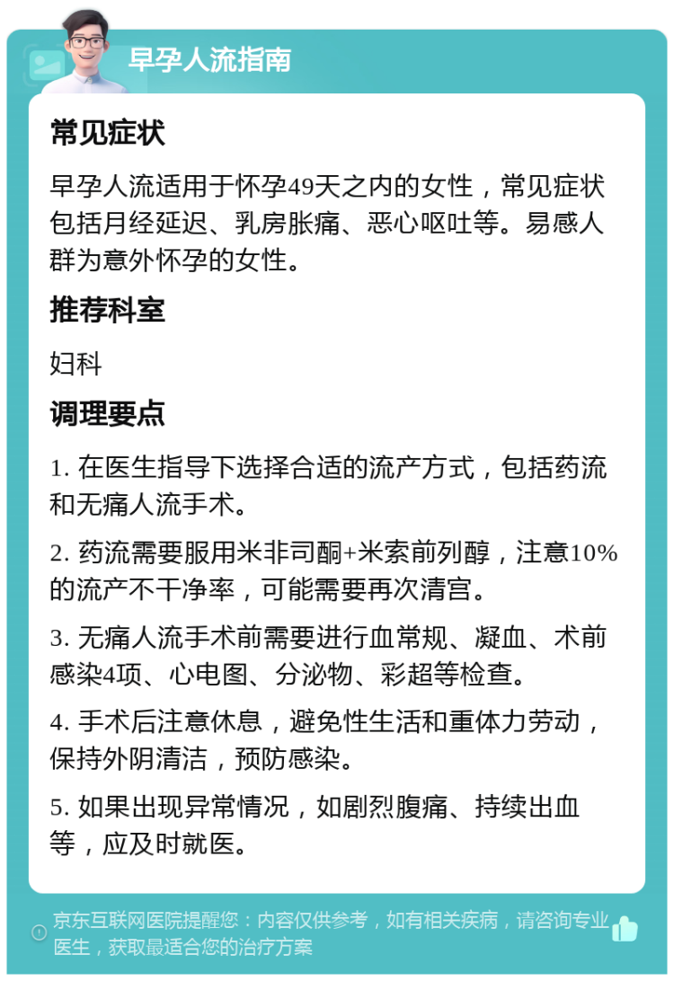 早孕人流指南 常见症状 早孕人流适用于怀孕49天之内的女性，常见症状包括月经延迟、乳房胀痛、恶心呕吐等。易感人群为意外怀孕的女性。 推荐科室 妇科 调理要点 1. 在医生指导下选择合适的流产方式，包括药流和无痛人流手术。 2. 药流需要服用米非司酮+米索前列醇，注意10%的流产不干净率，可能需要再次清宫。 3. 无痛人流手术前需要进行血常规、凝血、术前感染4项、心电图、分泌物、彩超等检查。 4. 手术后注意休息，避免性生活和重体力劳动，保持外阴清洁，预防感染。 5. 如果出现异常情况，如剧烈腹痛、持续出血等，应及时就医。