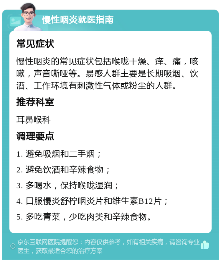 慢性咽炎就医指南 常见症状 慢性咽炎的常见症状包括喉咙干燥、痒、痛，咳嗽，声音嘶哑等。易感人群主要是长期吸烟、饮酒、工作环境有刺激性气体或粉尘的人群。 推荐科室 耳鼻喉科 调理要点 1. 避免吸烟和二手烟； 2. 避免饮酒和辛辣食物； 3. 多喝水，保持喉咙湿润； 4. 口服慢炎舒柠咽炎片和维生素B12片； 5. 多吃青菜，少吃肉类和辛辣食物。