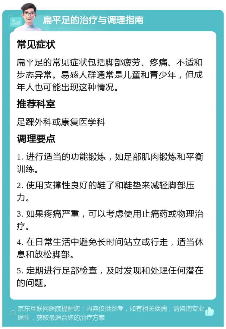 扁平足的治疗与调理指南 常见症状 扁平足的常见症状包括脚部疲劳、疼痛、不适和步态异常。易感人群通常是儿童和青少年，但成年人也可能出现这种情况。 推荐科室 足踝外科或康复医学科 调理要点 1. 进行适当的功能锻炼，如足部肌肉锻炼和平衡训练。 2. 使用支撑性良好的鞋子和鞋垫来减轻脚部压力。 3. 如果疼痛严重，可以考虑使用止痛药或物理治疗。 4. 在日常生活中避免长时间站立或行走，适当休息和放松脚部。 5. 定期进行足部检查，及时发现和处理任何潜在的问题。