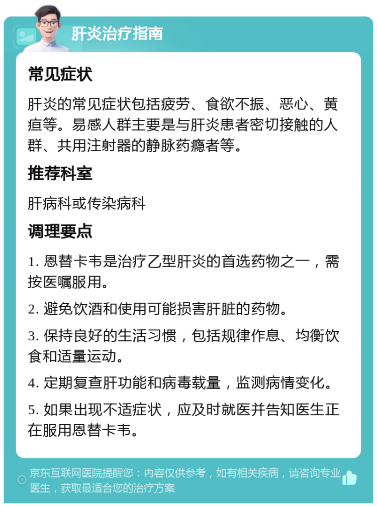 肝炎治疗指南 常见症状 肝炎的常见症状包括疲劳、食欲不振、恶心、黄疸等。易感人群主要是与肝炎患者密切接触的人群、共用注射器的静脉药瘾者等。 推荐科室 肝病科或传染病科 调理要点 1. 恩替卡韦是治疗乙型肝炎的首选药物之一，需按医嘱服用。 2. 避免饮酒和使用可能损害肝脏的药物。 3. 保持良好的生活习惯，包括规律作息、均衡饮食和适量运动。 4. 定期复查肝功能和病毒载量，监测病情变化。 5. 如果出现不适症状，应及时就医并告知医生正在服用恩替卡韦。