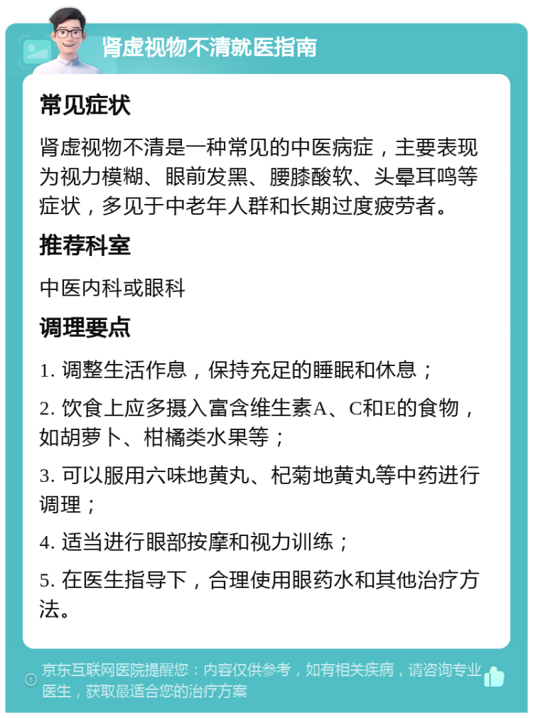 肾虚视物不清就医指南 常见症状 肾虚视物不清是一种常见的中医病症，主要表现为视力模糊、眼前发黑、腰膝酸软、头晕耳鸣等症状，多见于中老年人群和长期过度疲劳者。 推荐科室 中医内科或眼科 调理要点 1. 调整生活作息，保持充足的睡眠和休息； 2. 饮食上应多摄入富含维生素A、C和E的食物，如胡萝卜、柑橘类水果等； 3. 可以服用六味地黄丸、杞菊地黄丸等中药进行调理； 4. 适当进行眼部按摩和视力训练； 5. 在医生指导下，合理使用眼药水和其他治疗方法。