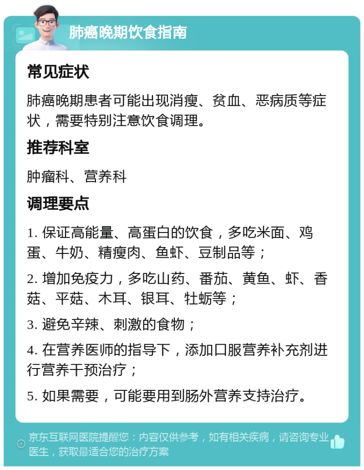 肺癌晚期饮食指南 常见症状 肺癌晚期患者可能出现消瘦、贫血、恶病质等症状，需要特别注意饮食调理。 推荐科室 肿瘤科、营养科 调理要点 1. 保证高能量、高蛋白的饮食，多吃米面、鸡蛋、牛奶、精瘦肉、鱼虾、豆制品等； 2. 增加免疫力，多吃山药、番茄、黄鱼、虾、香菇、平菇、木耳、银耳、牡蛎等； 3. 避免辛辣、刺激的食物； 4. 在营养医师的指导下，添加口服营养补充剂进行营养干预治疗； 5. 如果需要，可能要用到肠外营养支持治疗。