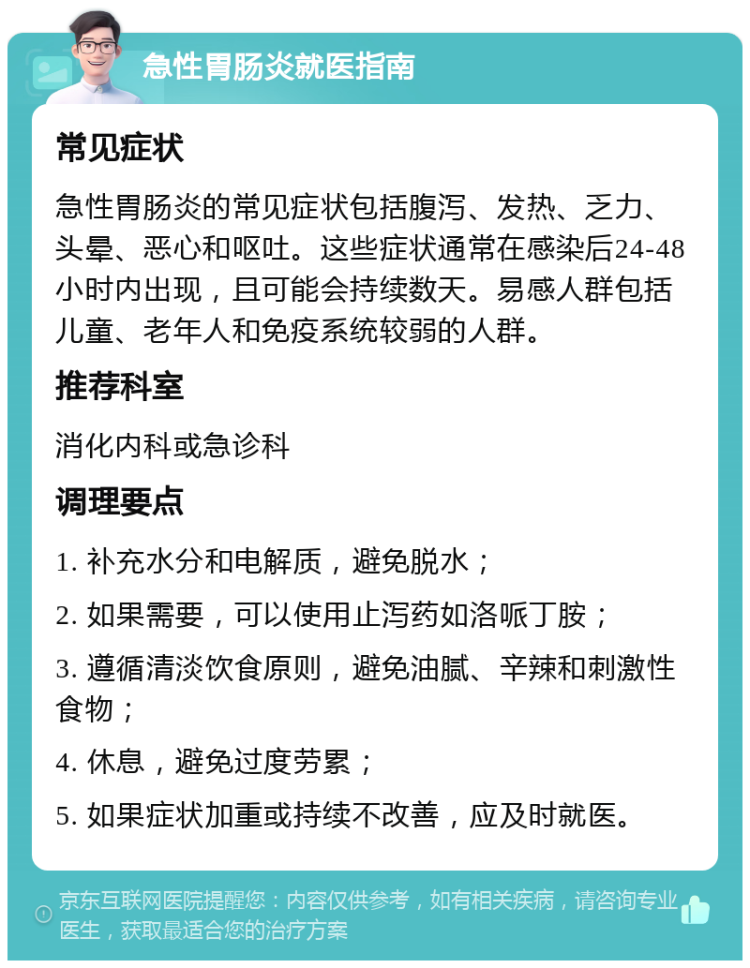 急性胃肠炎就医指南 常见症状 急性胃肠炎的常见症状包括腹泻、发热、乏力、头晕、恶心和呕吐。这些症状通常在感染后24-48小时内出现，且可能会持续数天。易感人群包括儿童、老年人和免疫系统较弱的人群。 推荐科室 消化内科或急诊科 调理要点 1. 补充水分和电解质，避免脱水； 2. 如果需要，可以使用止泻药如洛哌丁胺； 3. 遵循清淡饮食原则，避免油腻、辛辣和刺激性食物； 4. 休息，避免过度劳累； 5. 如果症状加重或持续不改善，应及时就医。