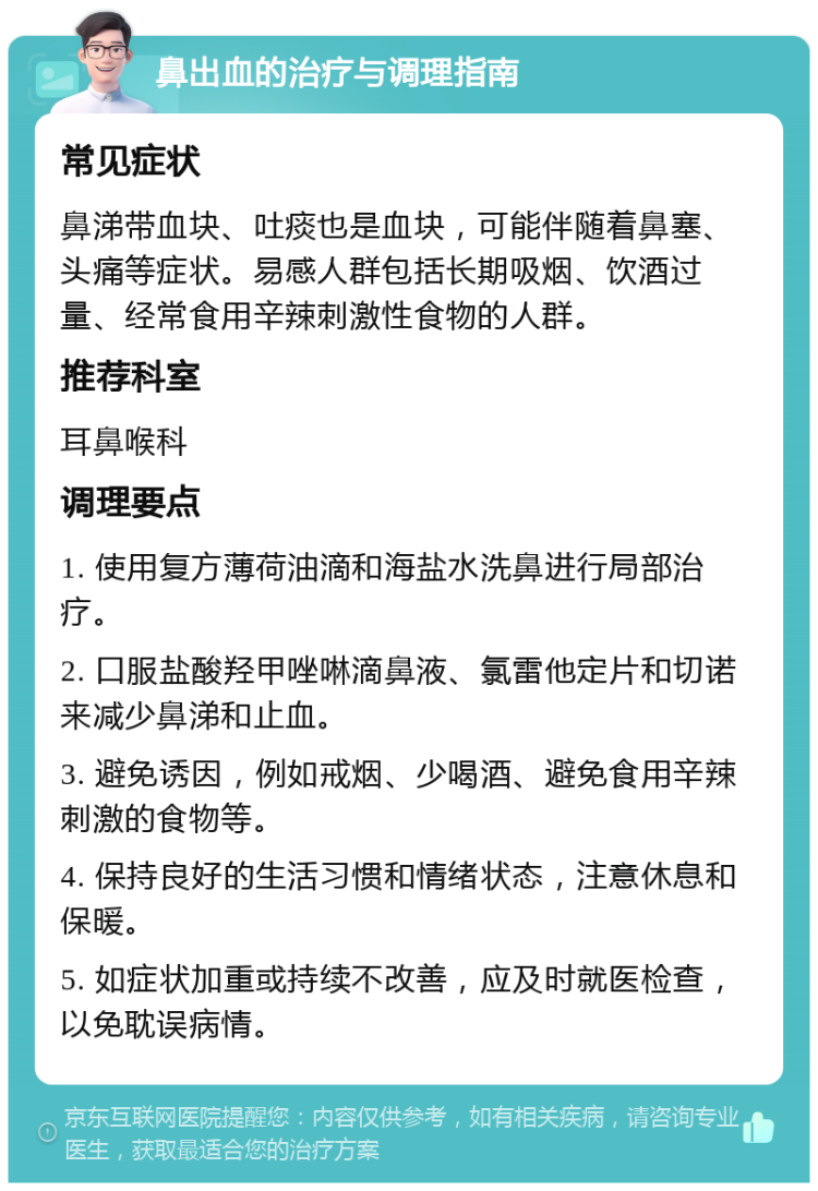 鼻出血的治疗与调理指南 常见症状 鼻涕带血块、吐痰也是血块，可能伴随着鼻塞、头痛等症状。易感人群包括长期吸烟、饮酒过量、经常食用辛辣刺激性食物的人群。 推荐科室 耳鼻喉科 调理要点 1. 使用复方薄荷油滴和海盐水洗鼻进行局部治疗。 2. 口服盐酸羟甲唑啉滴鼻液、氯雷他定片和切诺来减少鼻涕和止血。 3. 避免诱因，例如戒烟、少喝酒、避免食用辛辣刺激的食物等。 4. 保持良好的生活习惯和情绪状态，注意休息和保暖。 5. 如症状加重或持续不改善，应及时就医检查，以免耽误病情。