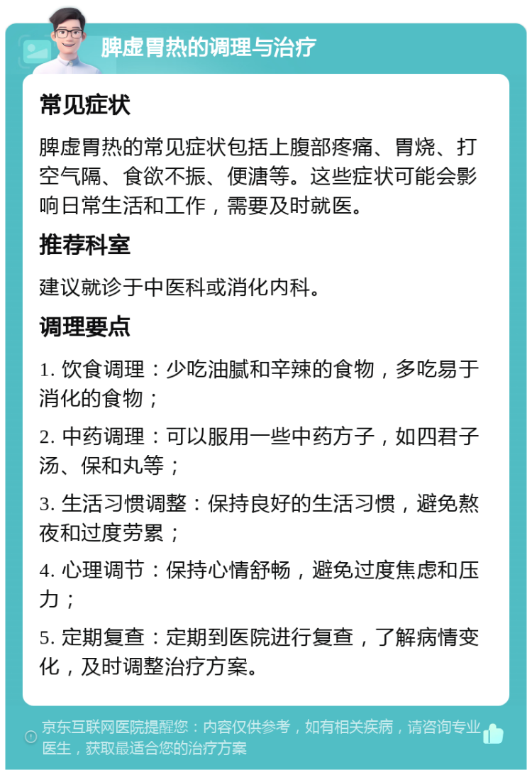 脾虚胃热的调理与治疗 常见症状 脾虚胃热的常见症状包括上腹部疼痛、胃烧、打空气隔、食欲不振、便溏等。这些症状可能会影响日常生活和工作，需要及时就医。 推荐科室 建议就诊于中医科或消化内科。 调理要点 1. 饮食调理：少吃油腻和辛辣的食物，多吃易于消化的食物； 2. 中药调理：可以服用一些中药方子，如四君子汤、保和丸等； 3. 生活习惯调整：保持良好的生活习惯，避免熬夜和过度劳累； 4. 心理调节：保持心情舒畅，避免过度焦虑和压力； 5. 定期复查：定期到医院进行复查，了解病情变化，及时调整治疗方案。