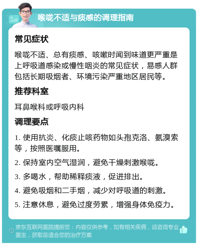 喉咙不适与痰感的调理指南 常见症状 喉咙不适、总有痰感、咳嗽时闻到味道更严重是上呼吸道感染或慢性咽炎的常见症状，易感人群包括长期吸烟者、环境污染严重地区居民等。 推荐科室 耳鼻喉科或呼吸内科 调理要点 1. 使用抗炎、化痰止咳药物如头孢克洛、氨溴索等，按照医嘱服用。 2. 保持室内空气湿润，避免干燥刺激喉咙。 3. 多喝水，帮助稀释痰液，促进排出。 4. 避免吸烟和二手烟，减少对呼吸道的刺激。 5. 注意休息，避免过度劳累，增强身体免疫力。