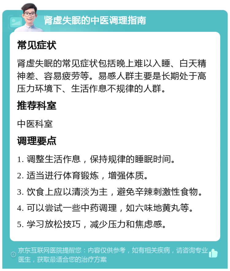 肾虚失眠的中医调理指南 常见症状 肾虚失眠的常见症状包括晚上难以入睡、白天精神差、容易疲劳等。易感人群主要是长期处于高压力环境下、生活作息不规律的人群。 推荐科室 中医科室 调理要点 1. 调整生活作息，保持规律的睡眠时间。 2. 适当进行体育锻炼，增强体质。 3. 饮食上应以清淡为主，避免辛辣刺激性食物。 4. 可以尝试一些中药调理，如六味地黄丸等。 5. 学习放松技巧，减少压力和焦虑感。