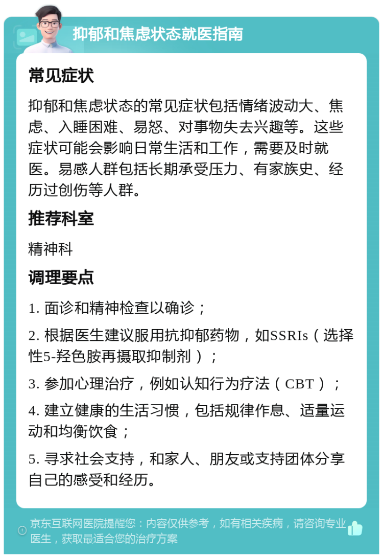 抑郁和焦虑状态就医指南 常见症状 抑郁和焦虑状态的常见症状包括情绪波动大、焦虑、入睡困难、易怒、对事物失去兴趣等。这些症状可能会影响日常生活和工作，需要及时就医。易感人群包括长期承受压力、有家族史、经历过创伤等人群。 推荐科室 精神科 调理要点 1. 面诊和精神检查以确诊； 2. 根据医生建议服用抗抑郁药物，如SSRIs（选择性5-羟色胺再摄取抑制剂）； 3. 参加心理治疗，例如认知行为疗法（CBT）； 4. 建立健康的生活习惯，包括规律作息、适量运动和均衡饮食； 5. 寻求社会支持，和家人、朋友或支持团体分享自己的感受和经历。