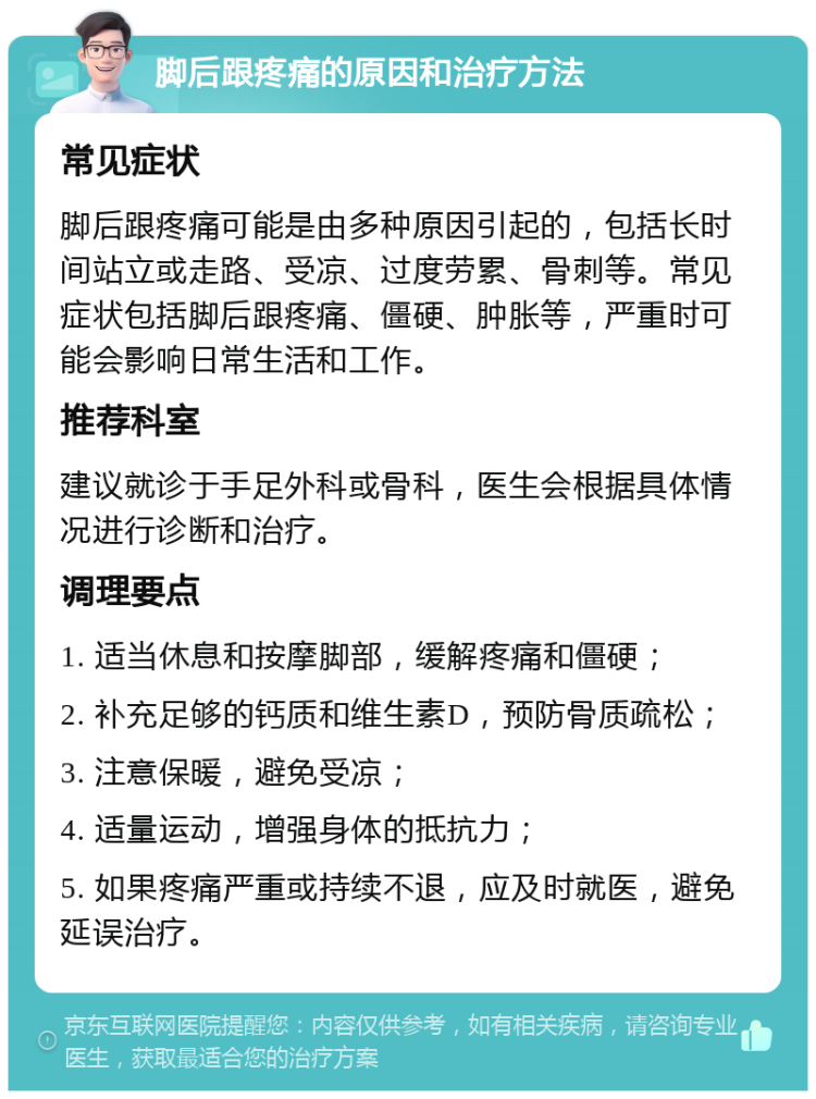 脚后跟疼痛的原因和治疗方法 常见症状 脚后跟疼痛可能是由多种原因引起的，包括长时间站立或走路、受凉、过度劳累、骨刺等。常见症状包括脚后跟疼痛、僵硬、肿胀等，严重时可能会影响日常生活和工作。 推荐科室 建议就诊于手足外科或骨科，医生会根据具体情况进行诊断和治疗。 调理要点 1. 适当休息和按摩脚部，缓解疼痛和僵硬； 2. 补充足够的钙质和维生素D，预防骨质疏松； 3. 注意保暖，避免受凉； 4. 适量运动，增强身体的抵抗力； 5. 如果疼痛严重或持续不退，应及时就医，避免延误治疗。