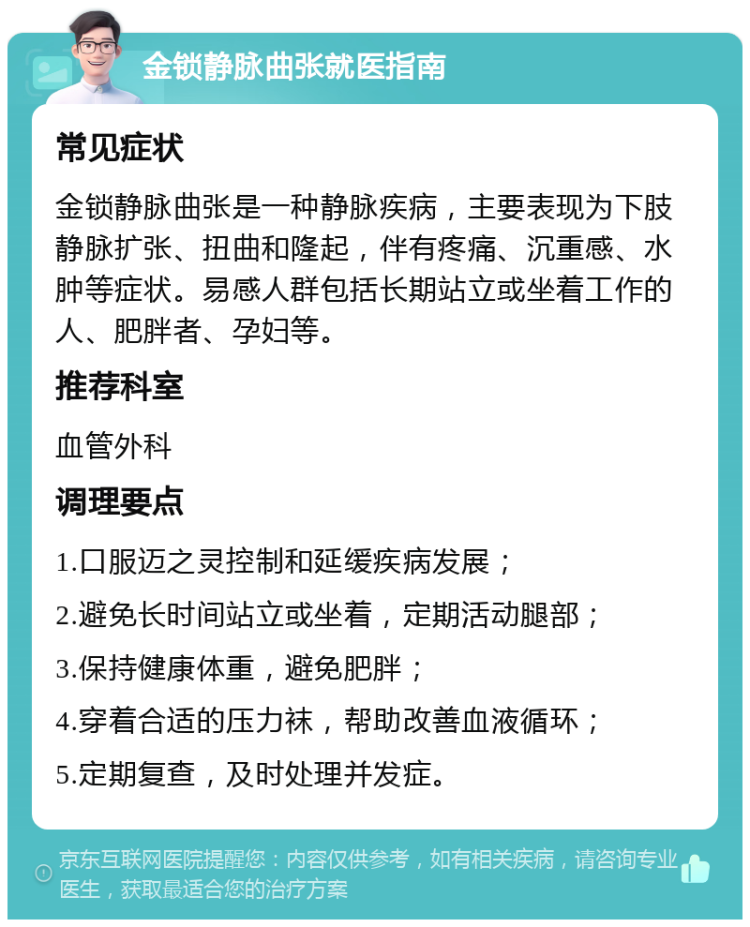 金锁静脉曲张就医指南 常见症状 金锁静脉曲张是一种静脉疾病，主要表现为下肢静脉扩张、扭曲和隆起，伴有疼痛、沉重感、水肿等症状。易感人群包括长期站立或坐着工作的人、肥胖者、孕妇等。 推荐科室 血管外科 调理要点 1.口服迈之灵控制和延缓疾病发展； 2.避免长时间站立或坐着，定期活动腿部； 3.保持健康体重，避免肥胖； 4.穿着合适的压力袜，帮助改善血液循环； 5.定期复查，及时处理并发症。