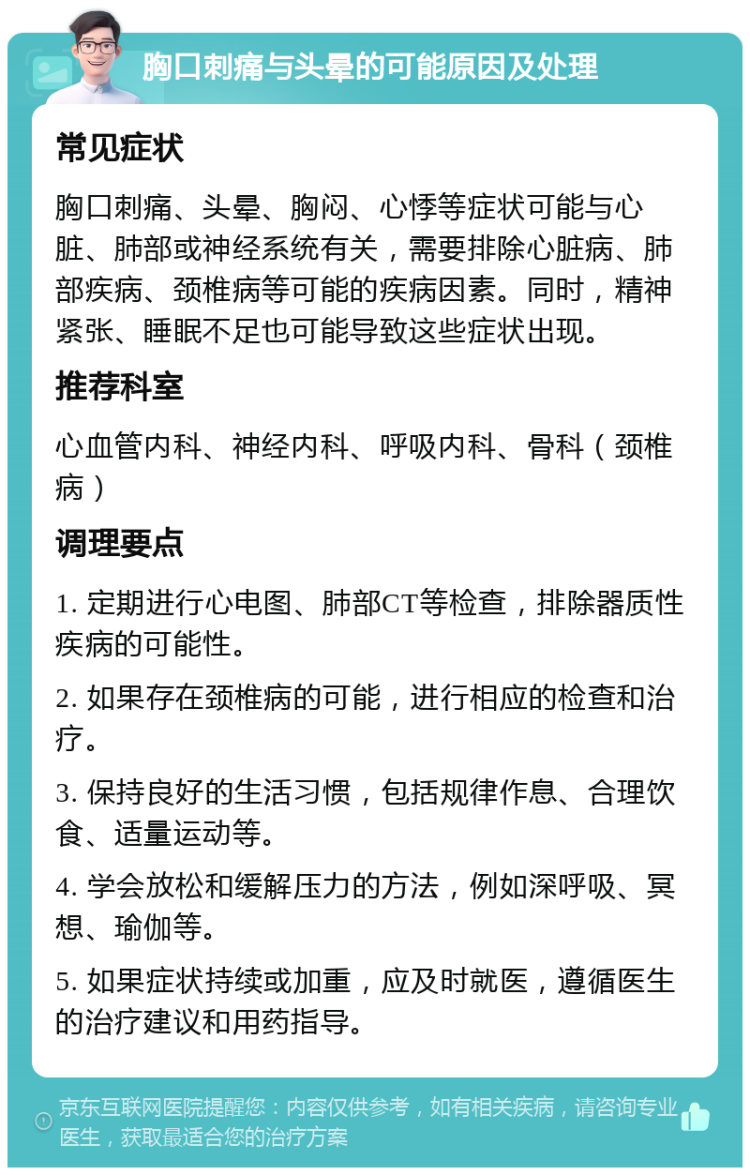 胸口刺痛与头晕的可能原因及处理 常见症状 胸口刺痛、头晕、胸闷、心悸等症状可能与心脏、肺部或神经系统有关，需要排除心脏病、肺部疾病、颈椎病等可能的疾病因素。同时，精神紧张、睡眠不足也可能导致这些症状出现。 推荐科室 心血管内科、神经内科、呼吸内科、骨科（颈椎病） 调理要点 1. 定期进行心电图、肺部CT等检查，排除器质性疾病的可能性。 2. 如果存在颈椎病的可能，进行相应的检查和治疗。 3. 保持良好的生活习惯，包括规律作息、合理饮食、适量运动等。 4. 学会放松和缓解压力的方法，例如深呼吸、冥想、瑜伽等。 5. 如果症状持续或加重，应及时就医，遵循医生的治疗建议和用药指导。