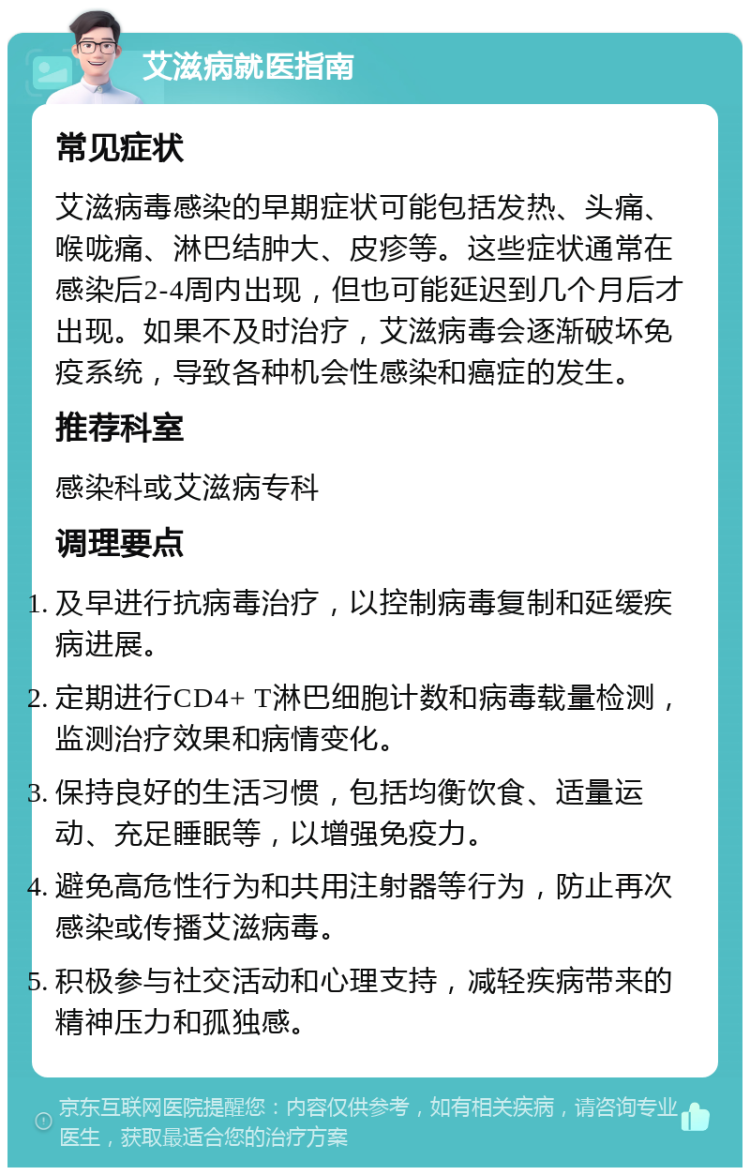 艾滋病就医指南 常见症状 艾滋病毒感染的早期症状可能包括发热、头痛、喉咙痛、淋巴结肿大、皮疹等。这些症状通常在感染后2-4周内出现，但也可能延迟到几个月后才出现。如果不及时治疗，艾滋病毒会逐渐破坏免疫系统，导致各种机会性感染和癌症的发生。 推荐科室 感染科或艾滋病专科 调理要点 及早进行抗病毒治疗，以控制病毒复制和延缓疾病进展。 定期进行CD4+ T淋巴细胞计数和病毒载量检测，监测治疗效果和病情变化。 保持良好的生活习惯，包括均衡饮食、适量运动、充足睡眠等，以增强免疫力。 避免高危性行为和共用注射器等行为，防止再次感染或传播艾滋病毒。 积极参与社交活动和心理支持，减轻疾病带来的精神压力和孤独感。