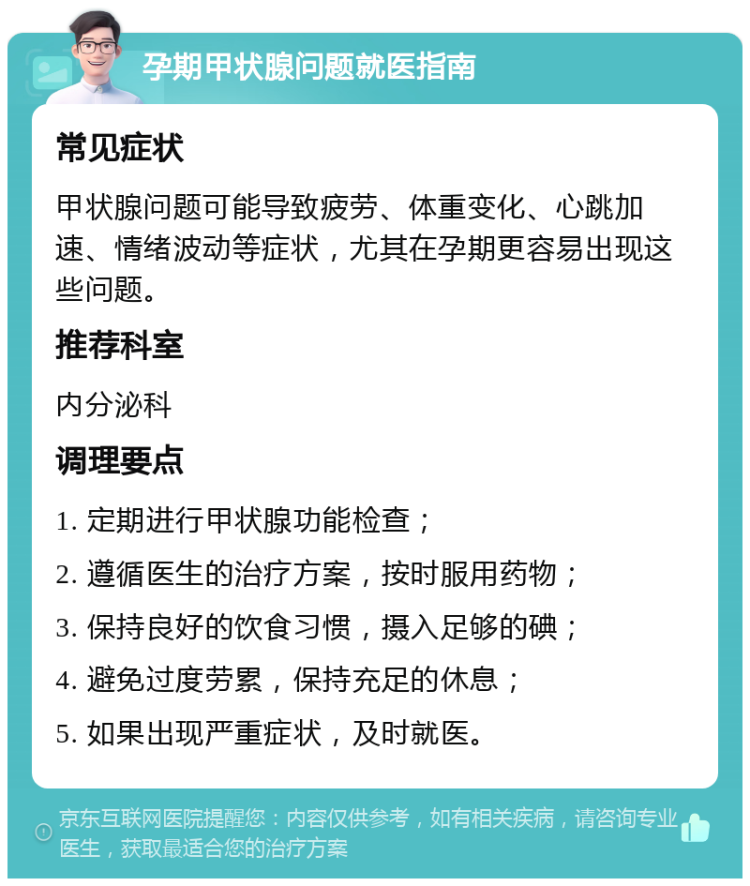 孕期甲状腺问题就医指南 常见症状 甲状腺问题可能导致疲劳、体重变化、心跳加速、情绪波动等症状，尤其在孕期更容易出现这些问题。 推荐科室 内分泌科 调理要点 1. 定期进行甲状腺功能检查； 2. 遵循医生的治疗方案，按时服用药物； 3. 保持良好的饮食习惯，摄入足够的碘； 4. 避免过度劳累，保持充足的休息； 5. 如果出现严重症状，及时就医。