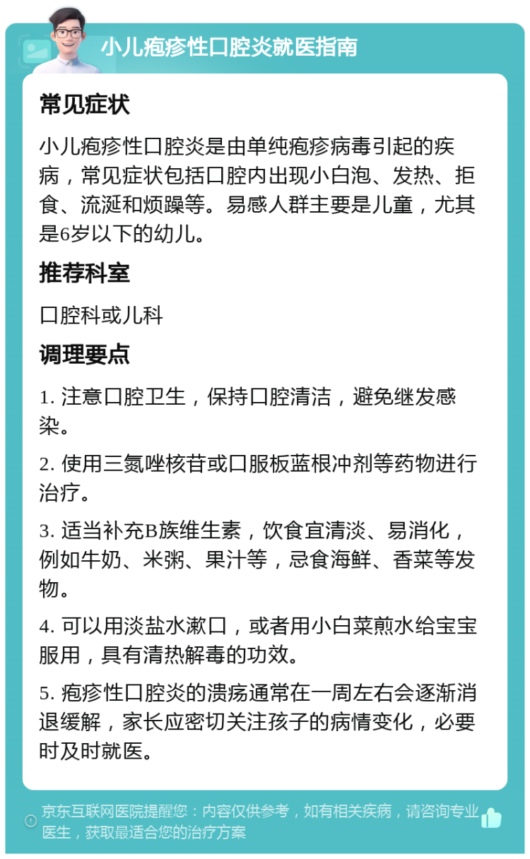 小儿疱疹性口腔炎就医指南 常见症状 小儿疱疹性口腔炎是由单纯疱疹病毒引起的疾病，常见症状包括口腔内出现小白泡、发热、拒食、流涎和烦躁等。易感人群主要是儿童，尤其是6岁以下的幼儿。 推荐科室 口腔科或儿科 调理要点 1. 注意口腔卫生，保持口腔清洁，避免继发感染。 2. 使用三氮唑核苷或口服板蓝根冲剂等药物进行治疗。 3. 适当补充B族维生素，饮食宜清淡、易消化，例如牛奶、米粥、果汁等，忌食海鲜、香菜等发物。 4. 可以用淡盐水漱口，或者用小白菜煎水给宝宝服用，具有清热解毒的功效。 5. 疱疹性口腔炎的溃疡通常在一周左右会逐渐消退缓解，家长应密切关注孩子的病情变化，必要时及时就医。