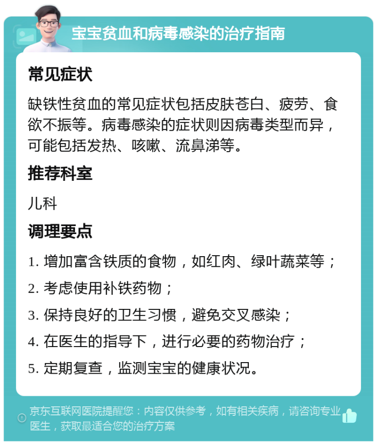 宝宝贫血和病毒感染的治疗指南 常见症状 缺铁性贫血的常见症状包括皮肤苍白、疲劳、食欲不振等。病毒感染的症状则因病毒类型而异，可能包括发热、咳嗽、流鼻涕等。 推荐科室 儿科 调理要点 1. 增加富含铁质的食物，如红肉、绿叶蔬菜等； 2. 考虑使用补铁药物； 3. 保持良好的卫生习惯，避免交叉感染； 4. 在医生的指导下，进行必要的药物治疗； 5. 定期复查，监测宝宝的健康状况。