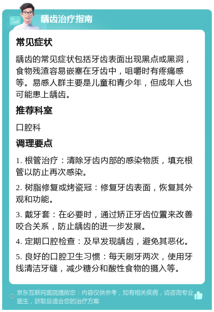 龋齿治疗指南 常见症状 龋齿的常见症状包括牙齿表面出现黑点或黑洞，食物残渣容易嵌塞在牙齿中，咀嚼时有疼痛感等。易感人群主要是儿童和青少年，但成年人也可能患上龋齿。 推荐科室 口腔科 调理要点 1. 根管治疗：清除牙齿内部的感染物质，填充根管以防止再次感染。 2. 树脂修复或烤瓷冠：修复牙齿表面，恢复其外观和功能。 3. 戴牙套：在必要时，通过矫正牙齿位置来改善咬合关系，防止龋齿的进一步发展。 4. 定期口腔检查：及早发现龋齿，避免其恶化。 5. 良好的口腔卫生习惯：每天刷牙两次，使用牙线清洁牙缝，减少糖分和酸性食物的摄入等。