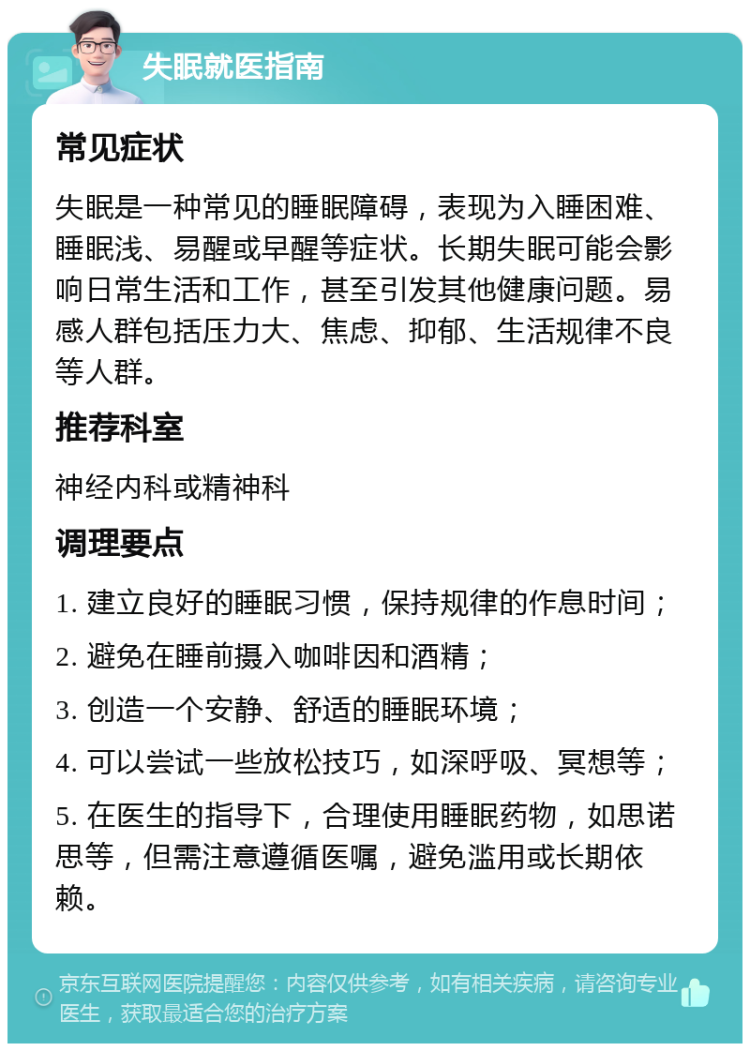 失眠就医指南 常见症状 失眠是一种常见的睡眠障碍，表现为入睡困难、睡眠浅、易醒或早醒等症状。长期失眠可能会影响日常生活和工作，甚至引发其他健康问题。易感人群包括压力大、焦虑、抑郁、生活规律不良等人群。 推荐科室 神经内科或精神科 调理要点 1. 建立良好的睡眠习惯，保持规律的作息时间； 2. 避免在睡前摄入咖啡因和酒精； 3. 创造一个安静、舒适的睡眠环境； 4. 可以尝试一些放松技巧，如深呼吸、冥想等； 5. 在医生的指导下，合理使用睡眠药物，如思诺思等，但需注意遵循医嘱，避免滥用或长期依赖。