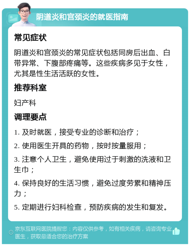 阴道炎和宫颈炎的就医指南 常见症状 阴道炎和宫颈炎的常见症状包括同房后出血、白带异常、下腹部疼痛等。这些疾病多见于女性，尤其是性生活活跃的女性。 推荐科室 妇产科 调理要点 1. 及时就医，接受专业的诊断和治疗； 2. 使用医生开具的药物，按时按量服用； 3. 注意个人卫生，避免使用过于刺激的洗液和卫生巾； 4. 保持良好的生活习惯，避免过度劳累和精神压力； 5. 定期进行妇科检查，预防疾病的发生和复发。