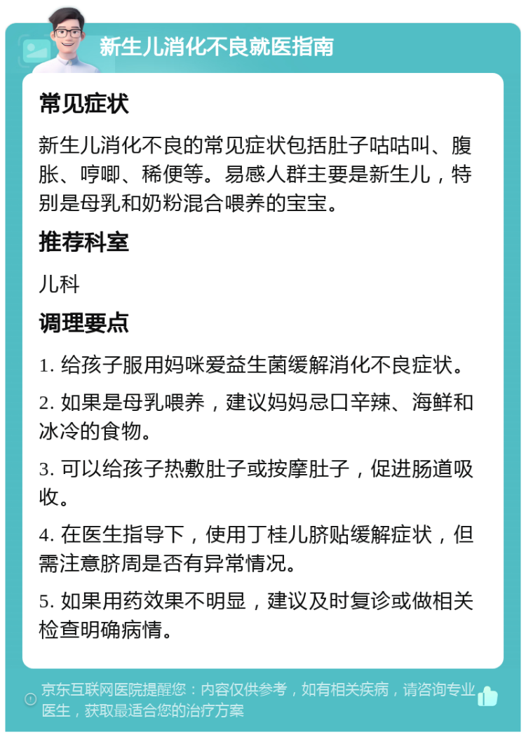 新生儿消化不良就医指南 常见症状 新生儿消化不良的常见症状包括肚子咕咕叫、腹胀、哼唧、稀便等。易感人群主要是新生儿，特别是母乳和奶粉混合喂养的宝宝。 推荐科室 儿科 调理要点 1. 给孩子服用妈咪爱益生菌缓解消化不良症状。 2. 如果是母乳喂养，建议妈妈忌口辛辣、海鲜和冰冷的食物。 3. 可以给孩子热敷肚子或按摩肚子，促进肠道吸收。 4. 在医生指导下，使用丁桂儿脐贴缓解症状，但需注意脐周是否有异常情况。 5. 如果用药效果不明显，建议及时复诊或做相关检查明确病情。