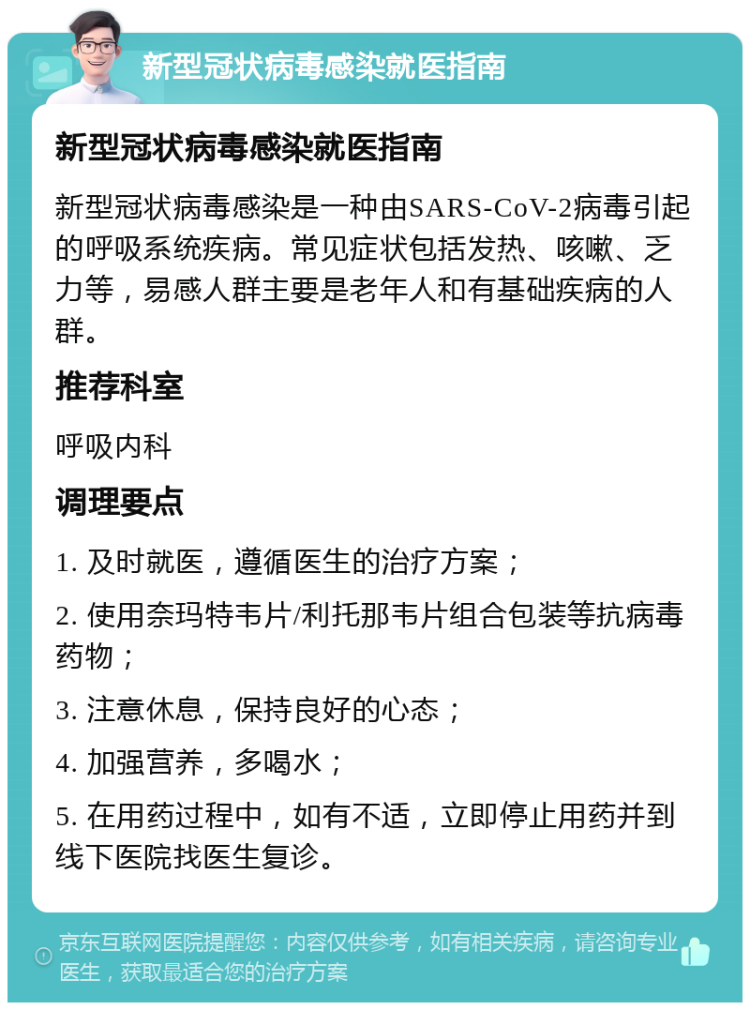 新型冠状病毒感染就医指南 新型冠状病毒感染就医指南 新型冠状病毒感染是一种由SARS-CoV-2病毒引起的呼吸系统疾病。常见症状包括发热、咳嗽、乏力等，易感人群主要是老年人和有基础疾病的人群。 推荐科室 呼吸内科 调理要点 1. 及时就医，遵循医生的治疗方案； 2. 使用奈玛特韦片/利托那韦片组合包装等抗病毒药物； 3. 注意休息，保持良好的心态； 4. 加强营养，多喝水； 5. 在用药过程中，如有不适，立即停止用药并到线下医院找医生复诊。