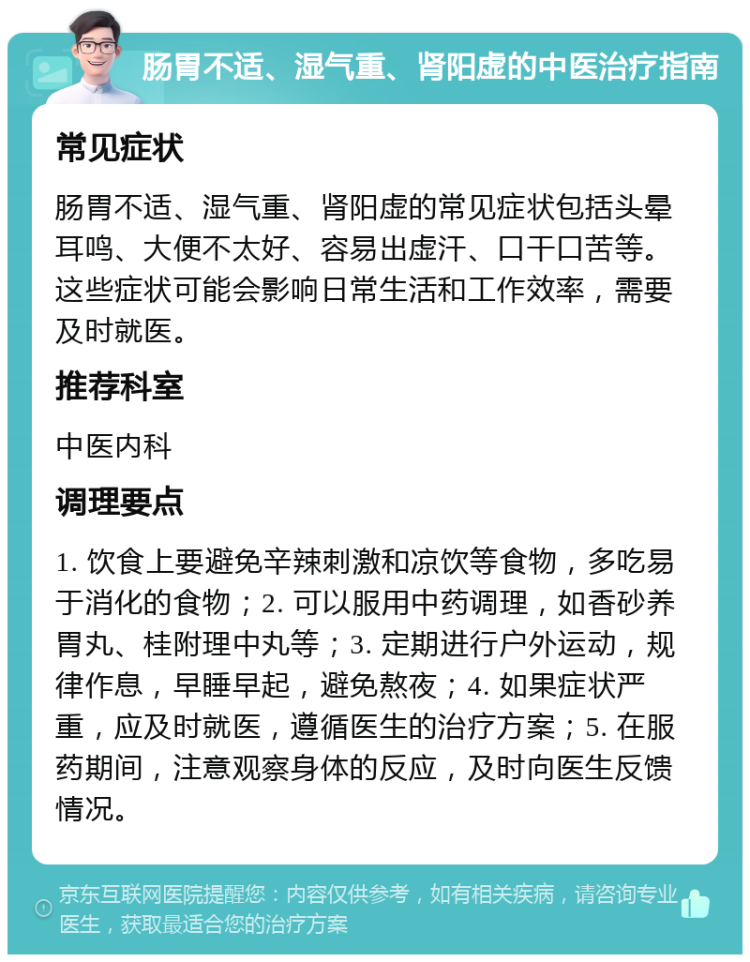 肠胃不适、湿气重、肾阳虚的中医治疗指南 常见症状 肠胃不适、湿气重、肾阳虚的常见症状包括头晕耳鸣、大便不太好、容易出虚汗、口干口苦等。这些症状可能会影响日常生活和工作效率，需要及时就医。 推荐科室 中医内科 调理要点 1. 饮食上要避免辛辣刺激和凉饮等食物，多吃易于消化的食物；2. 可以服用中药调理，如香砂养胃丸、桂附理中丸等；3. 定期进行户外运动，规律作息，早睡早起，避免熬夜；4. 如果症状严重，应及时就医，遵循医生的治疗方案；5. 在服药期间，注意观察身体的反应，及时向医生反馈情况。