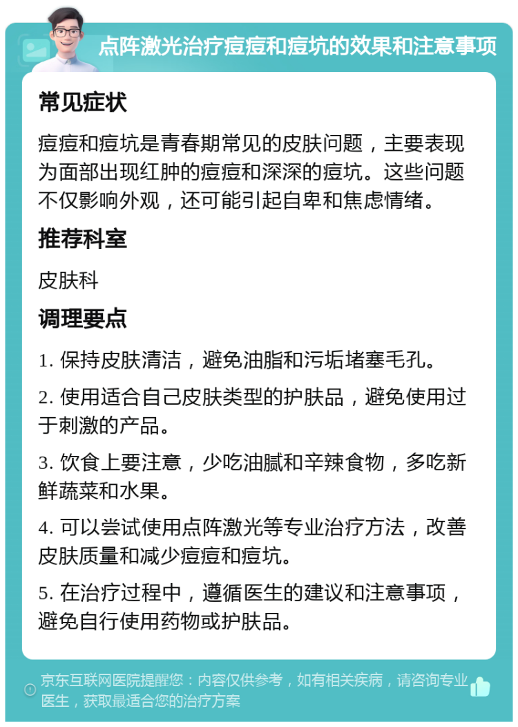 点阵激光治疗痘痘和痘坑的效果和注意事项 常见症状 痘痘和痘坑是青春期常见的皮肤问题，主要表现为面部出现红肿的痘痘和深深的痘坑。这些问题不仅影响外观，还可能引起自卑和焦虑情绪。 推荐科室 皮肤科 调理要点 1. 保持皮肤清洁，避免油脂和污垢堵塞毛孔。 2. 使用适合自己皮肤类型的护肤品，避免使用过于刺激的产品。 3. 饮食上要注意，少吃油腻和辛辣食物，多吃新鲜蔬菜和水果。 4. 可以尝试使用点阵激光等专业治疗方法，改善皮肤质量和减少痘痘和痘坑。 5. 在治疗过程中，遵循医生的建议和注意事项，避免自行使用药物或护肤品。