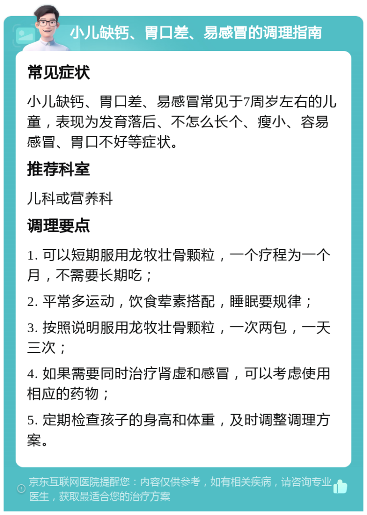 小儿缺钙、胃口差、易感冒的调理指南 常见症状 小儿缺钙、胃口差、易感冒常见于7周岁左右的儿童，表现为发育落后、不怎么长个、瘦小、容易感冒、胃口不好等症状。 推荐科室 儿科或营养科 调理要点 1. 可以短期服用龙牧壮骨颗粒，一个疗程为一个月，不需要长期吃； 2. 平常多运动，饮食荤素搭配，睡眠要规律； 3. 按照说明服用龙牧壮骨颗粒，一次两包，一天三次； 4. 如果需要同时治疗肾虚和感冒，可以考虑使用相应的药物； 5. 定期检查孩子的身高和体重，及时调整调理方案。