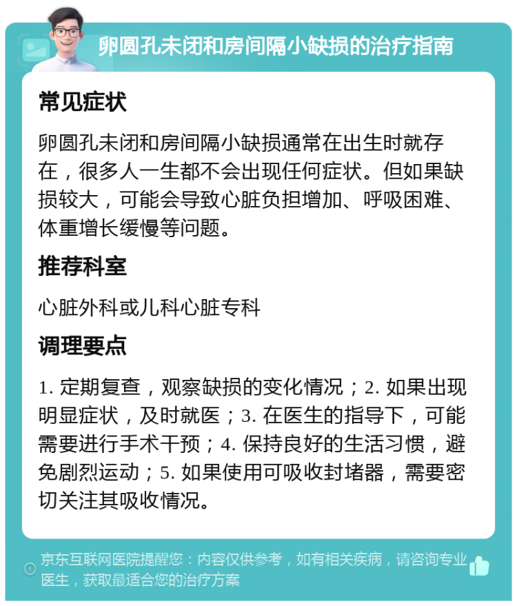 卵圆孔未闭和房间隔小缺损的治疗指南 常见症状 卵圆孔未闭和房间隔小缺损通常在出生时就存在，很多人一生都不会出现任何症状。但如果缺损较大，可能会导致心脏负担增加、呼吸困难、体重增长缓慢等问题。 推荐科室 心脏外科或儿科心脏专科 调理要点 1. 定期复查，观察缺损的变化情况；2. 如果出现明显症状，及时就医；3. 在医生的指导下，可能需要进行手术干预；4. 保持良好的生活习惯，避免剧烈运动；5. 如果使用可吸收封堵器，需要密切关注其吸收情况。