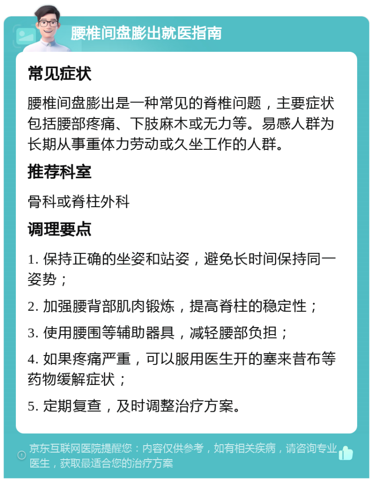 腰椎间盘膨出就医指南 常见症状 腰椎间盘膨出是一种常见的脊椎问题，主要症状包括腰部疼痛、下肢麻木或无力等。易感人群为长期从事重体力劳动或久坐工作的人群。 推荐科室 骨科或脊柱外科 调理要点 1. 保持正确的坐姿和站姿，避免长时间保持同一姿势； 2. 加强腰背部肌肉锻炼，提高脊柱的稳定性； 3. 使用腰围等辅助器具，减轻腰部负担； 4. 如果疼痛严重，可以服用医生开的塞来昔布等药物缓解症状； 5. 定期复查，及时调整治疗方案。